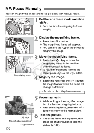 Page 170170
You can magnify the image and focus precisely with manual focus.
1Set the lens focus mode switch to 
.
  Turn the lens focusing ring to focus 
roughly.
2Display the magnifying frame.
 Press the < u> button.
X The magnifying frame will appear.
  You can also tap [ ] on the screen to 
magnify the image.
3Move the magnifying frame.
 Press the < S> key to move the 
magnifying frame to the position 
where you want to focus.
 
To return the magnifying frame to the 
center, press <
0> or the  button....