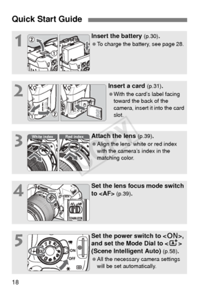 Page 1818
Quick Start Guide
1
Insert the battery (p.30).
 To charge the battery, see page 28.
2
Insert a card (p.31).
 With the card’s label facing 
toward the back of the 
camera, insert it into the card 
slot.
3
Attach the lens (p.39).
  Align the lens’ white or red index 
with the camera’s index in the 
matching color.
4
Set the lens focus mode switch 
to  
(p.39).
5
Set the power switch to < 1>, 
and set the Mode Dial to < A> 
(Scene Intelligent Auto) 
(p.58).
  All the necessary camera settings 
will be...