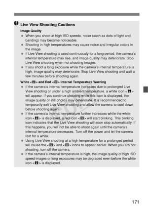 Page 171171
Live View Shooting Cautions
Image Quality When you shoot at high ISO speeds,  noise (such as dots of light and 
banding) may become noticeable.
  Shooting in high temperatures may cause noise and irregular colors in 
the image.
  If Live View shooting is used continuously for a long period, the camera’s 
internal temperature may rise, and image quality may deteriorate. Stop 
Live View shooting when not shooting images.
  If you shoot a long exposure while the  camera’s internal temperature is 
high,...