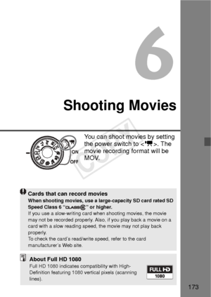 Page 173173
6
Shooting Movies
You can shoot movies by setting 
the power switch to . The 
movie recording format will be 
MOV.
Cards that can record moviesWhen shooting movies, use a large-capacity SD card rated SD 
Speed Class 6 “ ” or higher.
If you use a slow-writing card w hen shooting movies, the movie 
may not be recorded properly. Also, if you play back a movie on a 
card with a slow reading speed, the movie may not play back 
properly.
To check the card’s read/write speed, refer to the card...