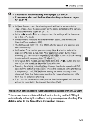 Page 175175
k Shooting Movies
This camera is compatible with the function turning on the LED light 
automatically in low-light conditions during  autoexposure shooting.  For 
details, refer to the Speedlite’s instruction manual.
Using an EX-series Speedlite (Sold Separately) Equipped with an LED Light
  Cautions for movie shooting are on pages 200 and 201.
  If necessary, also read the Live View shooting cautions on pages 
171 and 172.
 In Basic Zone modes, the shooting result will be the same as in the 
 mode....