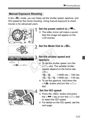 Page 177177
k Shooting Movies
In the  mode, you can freely set the shutter speed, aperture, and 
ISO speed for the movie shooting. Using manual exposure to shoot 
movies is for advanced users.
1Set the power switch to < k>.
XThe reflex mirror will make a sound, 
then the image will appear on the 
LCD monitor.
2Set the Mode Dial to < a>.
3Set the shutter speed and 
aperture.
  To set the shutter speed, turn the 
 dial. The settable shutter 
speeds depend on the frame rate 
< 9 >.
• 8 /  7 : 1/4000 sec. - 1/60...