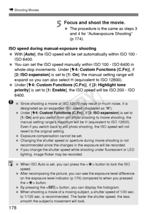 Page 178178
k Shooting Movies
5Focus and shoot the movie.
 The procedure is the same as steps 3 
and 4 for “Autoexposure Shooting” 
(p.174).
ISO speed during manual-exposure shooting
  With [ Auto], the ISO speed will be set automatically within ISO 100 - 
ISO 6400.
  You can set the ISO speed manually within ISO 100 - ISO 6400 in 
whole-stop increments. Under [5 4: Custom Functions (C.Fn)], if 
[2: ISO expansion ] is set to [1: On], the manual setting range will 
expand so you can also select H (equivalent to...