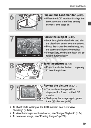 Page 1919
Quick Start Guide
6
Flip out the LCD monitor (p.33).
 When the LCD monitor displays the 
time zone and date/time setting 
screens, see page 36.
7
Focus the subject (p.43).
 Look through the viewfinder and aim 
the viewfinder center over the subject.
 Press the shutter button halfway, and 
the camera will focus the subject.
 If necessary, the built-in flash will be 
raised automatically.
8
Take the picture (p.43).
 Press the shutter button completely 
to take the picture.
9
Review the picture (p.204)....