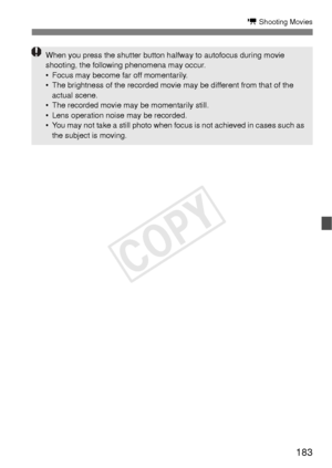 Page 183183
k Shooting Movies
When you press the shutter button halfway to autofocus during movie 
shooting, the following phenomena may occur.
• Focus may become far off momentarily.
• The brightness of the recorded movie may be different from that of the actual scene.
• The recorded movie may be momentarily still.
• Lens operation noise may be recorded.
• You may not take a still photo when focus is not achieved in cases such as  the subject is moving.
COPY  