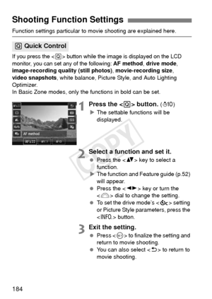 Page 184184
Function settings particular to movie shooting are explained here.
If you press the  button while the image is displayed on the LCD 
monitor, you can set  any of the following: 
AF method, drive mode, 
image-recording qua lity (still photos), movie-recording size ,　
video snapshots , white balance, Picture Style, and Auto Lighting 
Optimizer.
In Basic Zone modes, only the functions in bold can be set.
1Press the  button. ( 7 )
X The settable functions will be 
displayed.
2Select a function and set...