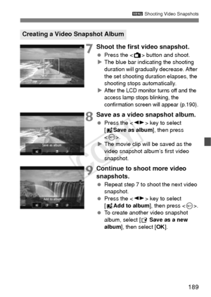 Page 189189
3 Shooting Video Snapshots
7Shoot the first video snapshot.
 Press the < A> button and shoot.
X The blue bar indicating the shooting 
duration will gradually  decrease. After 
the set shooting duration elapses, the 
shooting stops automatically.
X
After the LCD monitor turns off and the 
access lamp stops blinking, the 
confirmation screen will appear (p.190).
8Save as a video snapshot album.
  Press the < U> key to select 
[J Save as album ], then press 
< 0 >.
X The movie clip will be saved as the...