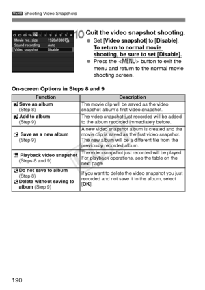 Page 190190
3 Shooting Video Snapshots
10Quit the video snapshot shooting.
 Set [ Video snapshot ] to [Disable ]. 
To return to normal movie 
shooting, be sure to set [Disable].
  Press the < M> button to exit the 
menu and return to the normal movie 
shooting screen.
On-screen Options in Steps 8 and 9
FunctionDescription
J Save as album
(Step 8)The movie clip will be saved as the video 
snapshot album’s fi rst video snapshot.
JAdd to album
(Step 9)The video snapshot just recorded will be added 
to the album...