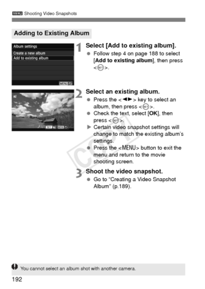Page 192192
3 Shooting Video Snapshots
1Select [Add to  existing album].
 Follow step 4 on page 188 to select 
[Add to existing album ], then press 
< 0 >.
2Select an existing album.
  Press the < U> key to select an 
album, then press .
  Check the text, select [ OK], then 
press < 0>.
X Certain video snapshot settings will 
change to match the existing album’s 
settings.
  Press the < M> button to exit the 
menu and return to the movie 
shooting screen.
3Shoot the video snapshot.
  Go to “Creating a Video...