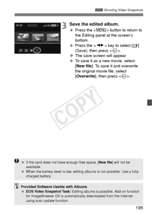 Page 195195
3 Shooting Video Snapshots
3Save the edited album.
 Press the < M> button to return to 
the Editing panel at the screen’s 
bottom.
  Press the < U> key to select [ W] 
(Save), then press < 0>.
X The save screen will appear.
  To save it as a new movie, select 
[New file ]. To save it and overwrite 
the original movie file, select 
[Overwrite ], then press < 0>.
Provided Software Usable with Albums
  EOS Video Snapshot Task:  Editing albums is possible. Add-on function 
for ImageBrowser EX is...