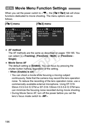 Page 196196
When you set the power switch to , the [Z 1/Z 2] tab will show 
functions dedicated to movie shoot ing. The menu options are as 
follows.
[Z1] menu  [Z 2] menu
 AF method
The AF methods are the same as described on pages 159-165. You 
can select [ u+Tracking ], [FlexiZone - Multi ], or [FlexiZone - 
Single ].
  Movie Servo AF
The default setting is [ Enable]. You can focus by pressing the 
shutter button halfway regardless of the setting.
• When [Enable] is set:
• You can shoot a movie while focusing...