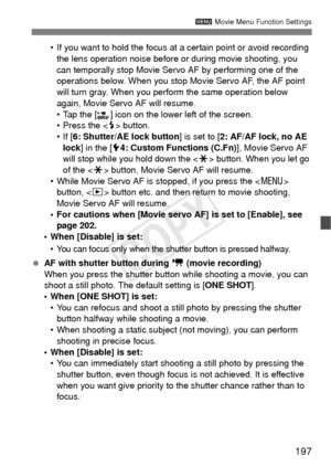 Page 197197
3 Movie Menu Function Settings
• If you want to hold the focus at a certain point or avoid recording 
the lens operation noise before or during movie shooting, you 
can temporally stop Movie Servo AF by performing one of the 
operations below. When you stop Movie Servo AF, the AF point 
will turn gray. When you perform the same operation below 
again, Movie Servo AF will resume.
• Tap the [ ] icon on the lower left of the screen.
• Press the < D> button.
• If [ 6: Shutter/AE lock button ] is set to...