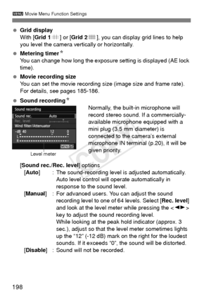 Page 198198
3 Movie Menu Function Settings
 Grid display
With [ Grid 1 l] or [Grid 2 m], you can display grid lines to help 
you level the camera vertically or horizontally.
  Metering timer N
You can change how long the exposure setting is displayed (AE lock 
time).
  Movie recording size
You can set the movie recording size (image size and frame rate). 
For details, see pages 185-186.
  Sound recording N
Normally, the built-in microphone will 
record stereo sound. If a commercially-
available microphone...