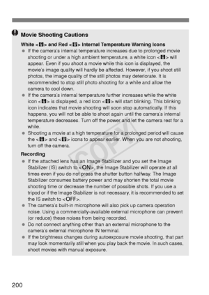 Page 200200
Movie Shooting Cautions
White  and Red < E> Internal Temperature Warning Icons
  If the camera’s internal temperature increases due to prolonged movie 
shooting or under a high ambient temperature, a white icon < s> will 
appear. Even if you shoot a movie while this icon is displayed, the 
movie’s image quality will hardly be affected. However, if you shoot still 
photos, the image quality of the still photos may deteriorate. It is 
recommended to stop still photo shooting for a while and allow the...