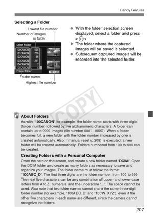 Page 207207
Handy Features
Selecting a Folder With the folder selection screen 
displayed, select a folder and press 
.
X The folder where the captured 
images will be saved is selected.
  Subsequent captured images will be 
recorded into the selected folder.
Number of images
in folder
Folder name
Lowest file number
Highest file number
About FoldersAs with “ 100CANON” for example, the folder name starts with three digits 
(folder number) followed by five alphanumeric characters. A folder can 
contain up to 9999...