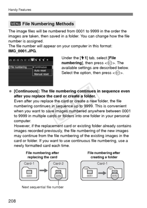 Page 208208
Handy Features
The image files will be numbered from 0001 to 9999 in the order the 
images are taken, then saved in a folder. You can change how the file 
number is assigned.
The file number will appear on your computer in this format: 
IMG_0001.JPG.Under the [51] tab, select [ File 
numbering], then press < 0>. The 
available settings are described below. 
Select the option, then press < 0>.
  [Continuous]: The file numbering continues in sequence even 
after you replace the card or create a...