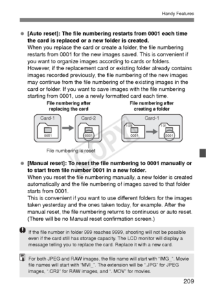 Page 209209
Handy Features
 [Auto reset]: The file numbering restarts from 0001 each time 
the card is replaced or a new folder is created.
When you replace the card or cr eate a folder, the file numbering 
restarts from 0001 for the new images  saved. This is convenient if 
you want to organize images according to cards or folders.
However, if the replacement card or  existing folder already contains 
images recorded previously, the file numbering of the new images 
may continue from the file numbering of the...