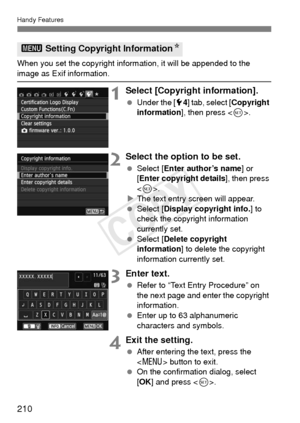 Page 210210
Handy Features
When you set the copyright information, it will be appended to the 
image as Exif information.
1Select [Copyright information].
 Under the [ 54] tab, select [ Copyright 
information ], then press < 0>.
2Select the option to be set.
  Select [ Enter author’s name ] or 
[Enter copyright details], then press 
< 0 >.
X The text entry screen will appear.
  Select [ Display copyright info. ] to 
check the copyright information 
currently set.
  Select [ Delete copyright 
information ] to...