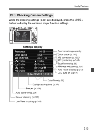 Page 213213
Handy Features
While the shooting settings (p.50) are displayed, press the  
button to display the camera’s major function settings.
B  Checking Camera Settings
Date/Time (p.36) WB correction (p.139)/
WB bracketing (p.140) Color space (p.141)
Auto rotate display (p.212)
Auto power off (p.205) Card remaining capacity
Settings display
Red-eye reduction (p.108)
Beeper (p.204)
Sensor cleaning (p.223) Touch control (p.55)
Live View shooting (p.145)
LCD auto off (p.217)
Daylight saving time (p.37)
COPY  