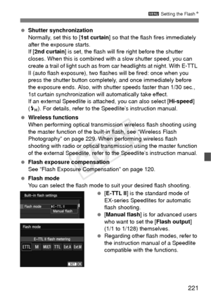 Page 221221
3 Setting the Flash N
 Shutter synchronization
Normally, set this to [ 1st curtain] so that the flas h fires immediately 
after the exposure starts.
If [ 2nd curtain ] is set, the flash will fire right before the shutter 
closes. When this is combined with  a slow shutter speed, you can 
create a trail of light such as from  car headlights at night. With E-TTL 
II (auto flash exposure), two flas hes will be fired: once when you 
press the shutter button completely, and once immediately before 
the...