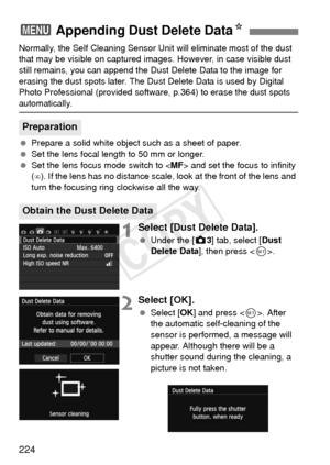 Page 224224
Normally, the Self Cleaning Sensor Unit will eliminate most of the dust 
that may be visible on captured images. However, in case visible dust 
still remains, you can append the Dust Delete Data to the image for 
erasing the dust spots later. The Dust Delete Data is used by Digital 
Photo Professional (provided software , p.364) to erase the dust spots 
automatically.
 Prepare a solid white object such as a sheet of paper.
  Set the lens focal length to 50 mm or longer.
  Set the lens focus mode...