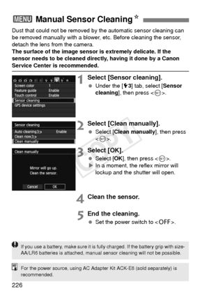 Page 226226
Dust that could not be removed by the automatic sensor cleaning can 
be removed manually with a blower,  etc. Before cleaning the sensor, 
detach the lens from the camera.
The surface of the image sensor is extremely delicate. If the 
sensor needs to be cleaned directly, having it done by a Canon 
Service Center is recommended.
1Select [Sensor cleaning].
  Under the [5 3] tab, select [ Sensor 
cleaning ], then press < 0>.
2Select [Clean manually].
  Select [ Clean manually ], then press 
< 0 >....