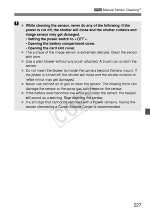 Page 227227
3 Manual Sensor Cleaning N
 While cleaning the sensor, never do any of the following. If the 
power is cut off, the shutter will close and the shutter curtains and 
image sensor may get damaged.
• Setting the power switch to < 2>.
•  Opening the battery compartment cover.
•  Opening the card slot cover.
  The surface of the image sensor is  extremely delicate. Clean the sensor 
with care.
  Use a plain blower without any brush  attached. A brush can scratch the 
sensor.
  Do not insert the blower tip...
