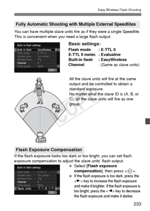 Page 233233
Easy Wireless Flash Shooting
You can have multiple slave units fire as if they were a single Speedlite. 
This is convenient when you need a large flash output.
Basic settings:
Flash mode : E-TTL II
E-TTL II meter. : Evaluative
Built-in flash : EasyWireless
Channel : (Same as slave units)
All the slave units will fire at the same 
output and be controlled to obtain a 
standard exposure.
No matter what the slave ID is (A, B, or 
C), all the slave units will fire as one 
group.
If the flash exposure...