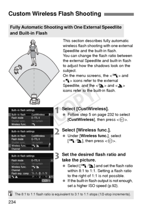 Page 234234
This section describes fully automatic 
wireless flash shooting with one external 
Speedlite and the built-in flash.
You can change the flash ratio between 
the external Speedlite and built-in flash 
to adjust how the shadows look on the 
subject.
On the menu screens, the  and 
< 1 > icons refer to the external 
Speedlite, and the < 3> and < 2> 
icons refer to the built-in flash.
1Select [CustWireless].
  Follow step 5 on page 232 to select 
[CustWireless], then press < 0>.
2Select [Wireless func.]....