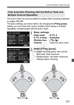 Page 237237
Custom Wireless Flash Shooting
The built-in flash can also be added to wireless flash shooting explained 
on pages 235-236.
The basic settings are shown below. By changing the [Firing group ] 
setting, you can shoot with various wireless flash setups of multiple 
Speedlites complemented with the built-in flash.
1Basic settings:
Flash mode : E-TTL II
E-TTL II meter. : Evaluative
Wireless func. : [ 0+3 ]
Channel : (Same as slave units)
2Select [Firing group].
 Select the firing group, then set the...