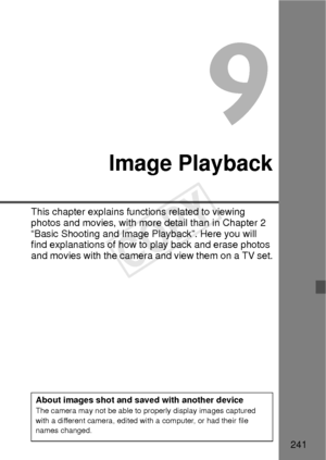 Page 241241
9
Image Playback
This chapter explains functions related to viewing 
photos and movies, with more detail than in Chapter 2 
“Basic Shooting and Image Playback”. Here you will 
find explanations of how to play back and erase photos 
and movies with the camera and view them on a TV set.
About images shot and saved with another deviceThe camera may not be able to properly display images captured 
with a different camera, edited with a computer, or had their file 
names changed.
COPY  