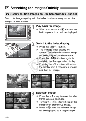 Page 242242
Search for images quickly with the index display showing four or nine 
images on one screen.
1Play back the image.
 When you press the < x> button, the 
last image captured will be displayed.
2Switch to the index display.
  Press the < Hy> button.
X The 4-image index display will 
appear. The currently-selected image 
will be highlighted in a blue frame.
  Press the < Hy> button again to 
switch to the 9-image index display.
  Pressing the < u> button will switch 
the display from 9 images to 4...