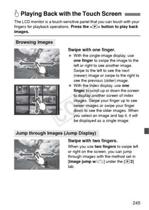 Page 245245
The LCD monitor is a touch-sensitive panel that you can touch with your 
fingers for playback operations.  Press the  button to play back 
images.
Swipe with one finger.
  With the single-image display, use 
one finger  to swipe the image to the 
left or right to see another image. 
Swipe to the left to see the next 
(newer) image or swipe to the right to 
see the previous (older) image.
  With the index display, use  one 
finger  to scroll up or down the screen 
to display another screen of index...