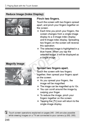 Page 246246
d Playing Back with the Touch Screen
Pinch two fingers.
Touch the screen with two fingers spread 
apart, and pinch your fingers together on 
the screen.
  Each time you pinch your fingers, the 
screen changes from a single-image 
display to a 4-image index display 
and 9-image index display. Spreading 
two fingers on the screen will reverse 
this operation.
  The selected image is highlighted in a 
blue frame. When you tap the 
selected image, it will be displayed as 
a single image.
Spread two...