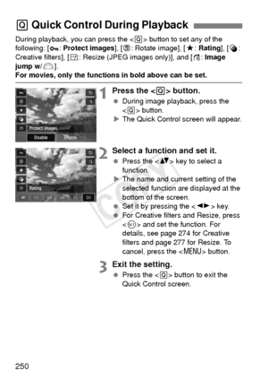 Page 250250
During playback, you can press the  button to set any of the 
following: [ :  Protect images ], [b : Rotate image], [ 9: Rating ], [U : 
Creative filters], [ S: Resize (JPEG images only)], and [ e: Image 
jump w/6 ].
For movies, only the functions in bold above can be set.
1Press the  button.
 During image playback, press the 
 button.
X The Quick Control screen will appear.
2Select a function and set it.
  Press the < V> key to select a 
function.
X The name and current setting of the 
selected...