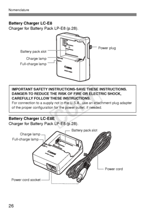 Page 2626
Nomenclature
Battery Charger LC-E8
Charger for Battery Pack LP-E8 (p.28).
Battery Charger LC-E8E
Charger for Battery Pack LP-E8 (p.28).
Battery pack slotPower plug
Charge lamp
Full-charge lamp
IMPORTANT SAFETY INSTRUCTIONS-SAVE THESE INSTRUCTIONS.
DANGER-TO REDUCE THE RISK OF  FIRE OR ELECTRIC SHOCK, 
CAREFULLY FOLLOW THESE INSTRUCTIONS.
For connection to a supply not in the U.S.A., use an attachment plug adapter 
of the proper configuration for the power outlet, if needed.
Power cord 
Power cord...