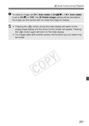 Page 251251
Q Quick Control During Playback
To rotate an image, set [ 51: Auto rotate ] to [OnzD]. If [ 51: Auto rotate ] 
is set to [ OnD] or [ Off], the [ b Rotate image ] setting will be recorded to 
the image, but the camera will not rotate the image for display.
  Pressing the < Q> button during the index display will switch to the 
single-image display and the Quick Control screen will appear. Pressing 
the < Q> button again will return to the index display.
  For images taken with another camera,  the...