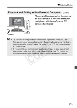 Page 253253
k Enjoying Movies
The movie files recorded on the card can 
be transferred to a personal computer 
and played with ImageBrowser EX 
(provided software).
Playback and Editing with a Personal Computer(p.364)
 To have the movie play back smoothly on a personal computer, use a 
high-performance personal computer. Regarding the computer hardware 
requirements for ImageBrowser EX, refer to the PDF file ImageBrowser 
EX User Guide.
  If you want to use commercially-availa ble software to play back or edit...