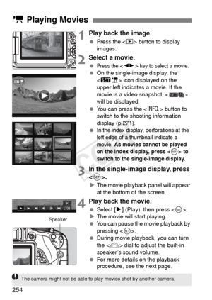 Page 254254
1Play back the image.
 Press the < x> button to display 
images.
2Select a movie.
 Press the < U > key to select a movie. On the single-image display, the 
 icon displayed on the 
upper left indicates a movie. If the 
movie is a video snapshot, < > 
will be displayed.
  You can press the < B> button to 
switch to the shooting information 
display (p.271).
 
In the index display, perforations at the 
left edge of a thumbnail indicate a 
movie. 
As movies cannot be played 
on the index display, press...