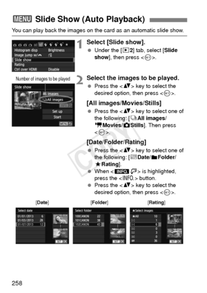 Page 258258
You can play back the images on the card as an automatic slide show.
1Select [Slide show].
 Under the [x 2] tab, select [Slide 
show ], then press < 0>.
2Select the images to be played.
  Press the < V> key to select the 
desired option, then press < 0>.
[All images/Movies/Stills]
  Press the < V> key to select one of 
the following: [ jAll images/
k Movies/z Stills]. Then press 
< 0 >.
[Date/Folder/Rating]
  Press the < V> key to select one of 
the following: [ iDate/
nFolder/
9 Rating ].
  When <...