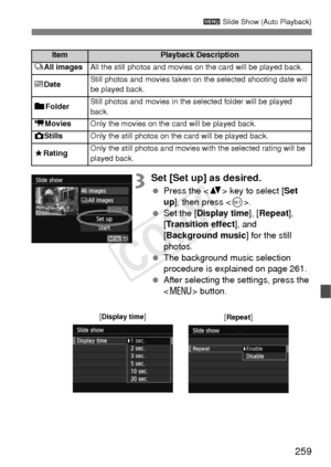 Page 259259
3 Slide Show (Auto Playback)
3Set [Set up] as desired.
 Press the < V> key to select [ Set 
up ], then press < 0>.
  Set the [Display time], [ Repeat], 
[Transition effect ], and 
[Background music ] for the still 
photos.
  The background music selection 
procedure is explained on page 261.
  After selecting the settings, press the 
 button.
ItemPlayback Description
jAll imagesAll the still photos and movies  on the card will be played back.
iDateStill photos and movies taken on the selected...