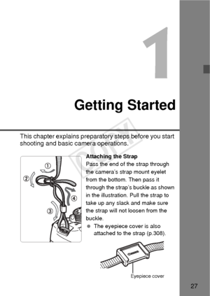 Page 2727
1
Getting Started
This chapter explains preparatory steps before you start 
shooting and basic camera operations.
Attaching the Strap
Pass the end of the strap through 
the camera’s strap mount eyelet 
from the bottom. Then pass it 
through the strap’s buckle as shown 
in the illustration. Pull the strap to 
take up any slack and make sure 
the strap will not loosen from the 
buckle.
 The eyepiece cover is also 
attached to the strap (p.308).
Eyepiece cover
COPY  