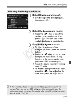 Page 261261
3 Slide Show (Auto Playback)
1Select [Background music].
 Set [ Background music ] to [On], 
then press < 0>.
2Select the background music.
  Press the < V> key to select the 
desired background music, then 
press < 0>. You can also select 
multiple background music tracks.
3Play the background music.
  To listen to a sample of the 
background music, press the < B> 
button.
  Press the < V> key to play another 
background music track. To stop 
listening to the background music, 
press the < B> button...