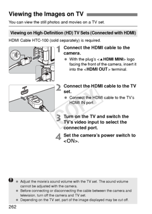 Page 262262
You can view the still photos and movies on a TV set.
HDMI Cable HTC-100 (sold separately) is required.
1Connect the HDMI cable to the 
camera.
 With the plug’s  logo 
facing the front of the camera, insert it 
into the < D > terminal.
2Connect the HDMI cable to the TV 
set.
 Connect the HDMI cable to the TV’s 
HDMI IN port.
3Turn on the TV and switch the 
TV’s video input to select the 
connected port.
4Set the camera’s power switch to 
.
Viewing the Images on TV
Viewing on High-Definition (HD) TV...