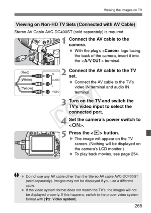 Page 265265
Viewing the Images on TV
Stereo AV Cable AVC-DC400ST (sold separately) is required. 
1Connect the AV cable to the 
camera.
 With the plug’s < Canon> logo facing 
the back of the camera, insert it into 
the < q
                   > terminal.
2Connect the AV cable to the TV 
set.
 Connect the AV cable to the TV’s 
video IN terminal and audio IN 
terminal.
3Turn on the TV and switch the 
TV’s video input to select the 
connected port.
4Set the camera’s power switch to 
.
5Press the  button.
XThe image...