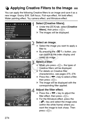 Page 274274
You can apply the following Creative filters to an image and save it as a 
new image: Grainy B/W, Soft focus, Fish-eye effect, Art bold effect, 
Water painting effect, Toy camera effect, and Miniature effect.
1Select [Creative filters].
 Under the [ x1] tab, select [ Creative 
filters ], then press < 0>.
X The images will be displayed.
2Select an image.
  Select the image you want to apply a 
filter to.
  By pressing the < Hy> button, you 
can switch to the index display and 
select an image.
3Select...