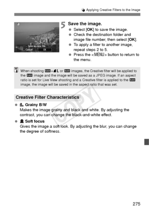 Page 275275
U Applying Creative Filters to the Image
5Save the image.
  Select [ OK] to save the image.
  Check the destination folder and 
image file number, then select [ OK].
  To apply a filter to another image, 
repeat steps 2 to 5.
  Press the < M> button to return to 
the menu.
  Grainy B/W
Makes the image grainy and black and white. By adjusting the 
contrast, you can change the black-and-white effect.
  Soft focus
Gives the image a soft look. By adjusting the blur, you can change 
the degree of...