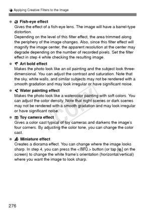 Page 276276
U Applying Creative Filters to the Image
  Fish-eye effect
Gives the effect of a fish-eye lens. The image will have a barrel-type 
distortion.
Depending on the level of this filter effect, the area trimmed along 
the periphery of the image changes. Also , since this filter effect will 
magnify the image center, the apparent resolution at the center may 
degrade depending on the number of recorded pixels. Set the filter 
effect in step 4 while checking the resulting image.
  Art bold effect
Makes the...