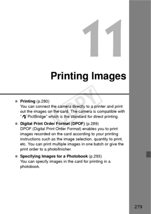 Page 279279
11
Printing Images
 Printing  (p.280)
You can connect the camera directly to a printer and print 
out the images on the card. The camera is compatible with 
“ w PictBridge” which is the standard for direct printing.
  Digital Print Order Format (DPOF)  (p.289)
DPOF (Digital Print Order Format) enables you to print 
images recorded on the card according to your printing 
instructions such as the image selection, quantity to print, 
etc. You can print multiple images in one batch or give the 
print...