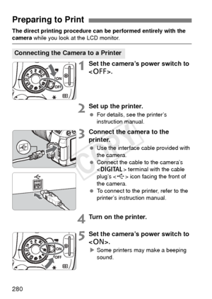 Page 280280
The direct printing procedure can be performed entirely with the camera while you look at the LCD monitor.
1Set the camera’s power switch to 
.
2Set up the printer.
 For details, see the printer’s 
instruction manual.
3Connect the camera to the 
printer.
 Use the interface cable provided with 
the camera.
  Connect the cable to the camera’s 
 terminal with the cable 
plug’s < D> icon facing the front of 
the camera.
  To connect to the printer, refer to the 
printer’s instruction manual.
4Turn on the...